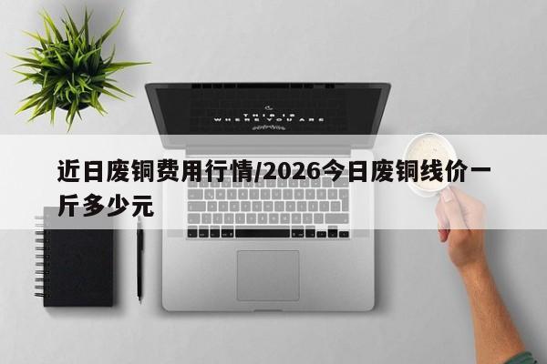 近日废铜费用行情/2026今日废铜线价一斤多少元