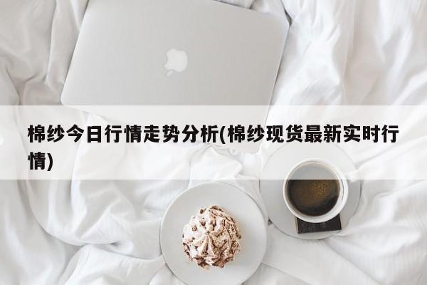 棉纱今日行情走势分析(棉纱现货最新实时行情)