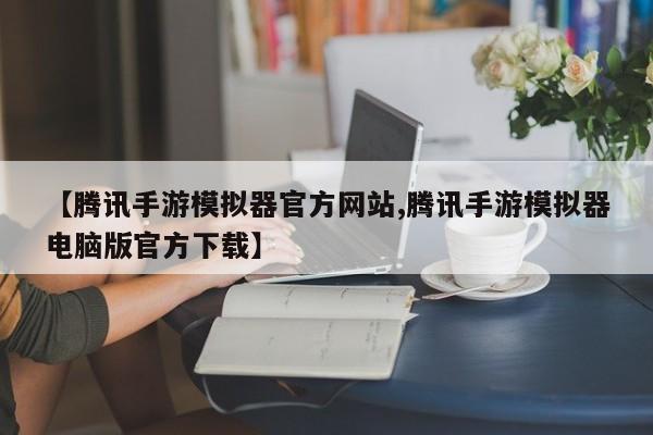 【腾讯手游模拟器官方网站,腾讯手游模拟器电脑版官方下载】