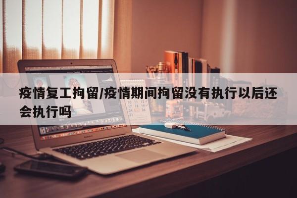 疫情复工拘留/疫情期间拘留没有执行以后还会执行吗