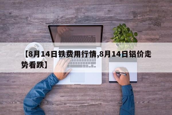 【8月14日铁费用行情,8月14日铝价走势看跌】