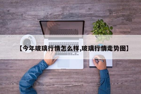 【今年玻璃行情怎么样,玻璃行情走势图】