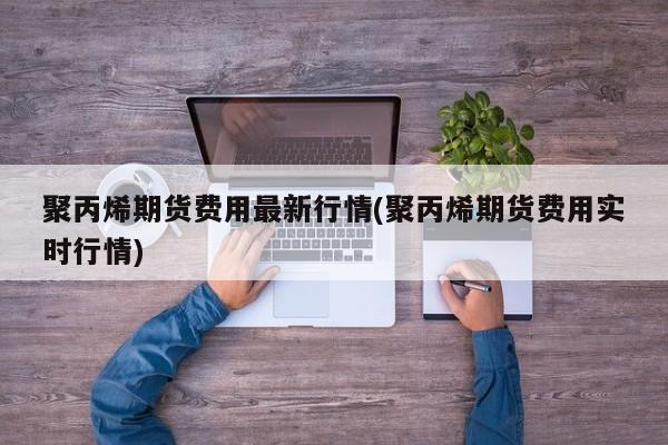 聚丙烯期货费用最新行情(聚丙烯期货费用实时行情)