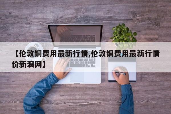 【伦敦铜费用最新行情,伦敦铜费用最新行情价新浪网】