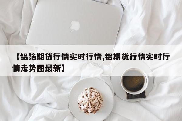 【铝箔期货行情实时行情,铝期货行情实时行情走势图最新】