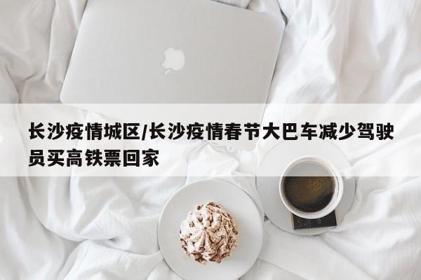 长沙疫情城区/长沙疫情春节大巴车减少驾驶员买高铁票回家