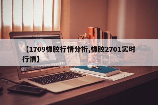 【1709橡胶行情分析,橡胶2701实时行情】