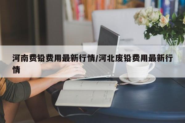 河南费铅费用最新行情/河北废铅费用最新行情