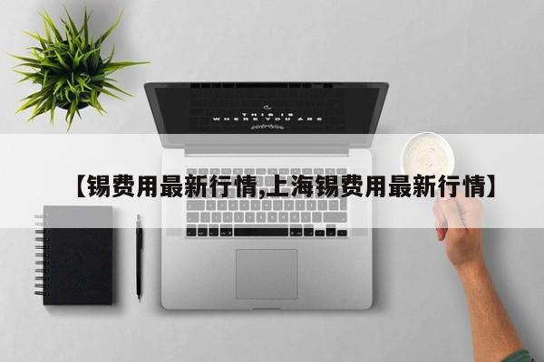 【锡费用最新行情,上海锡费用最新行情】