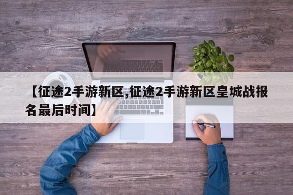 【征途2手游新区,征途2手游新区皇城战报名最后时间】