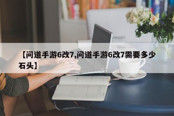 【问道手游6改7,问道手游6改7需要多少石头】