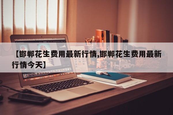 【邯郸花生费用最新行情,邯郸花生费用最新行情今天】