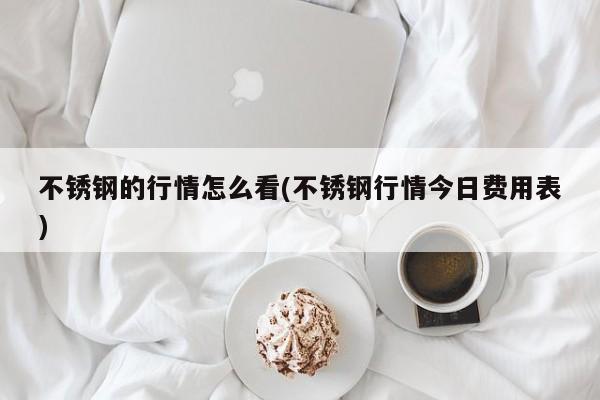 不锈钢的行情怎么看(不锈钢行情今日费用表)