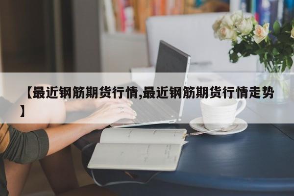 【最近钢筋期货行情,最近钢筋期货行情走势】