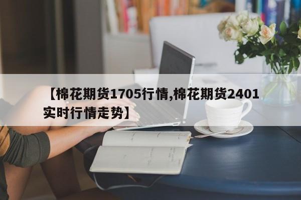 【棉花期货1705行情,棉花期货2401实时行情走势】