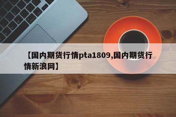 【国内期货行情pta1809,国内期货行情新浪网】