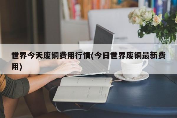 世界今天废铜费用行情(今日世界废铜最新费用)