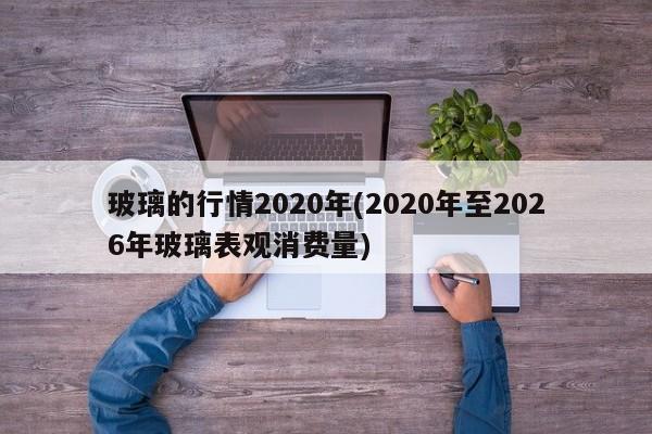 玻璃的行情2020年(2020年至2026年玻璃表观消费量)