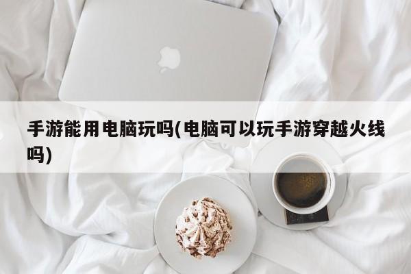 手游能用电脑玩吗(电脑可以玩手游穿越火线吗)