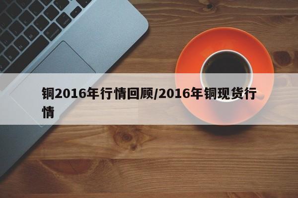 铜2016年行情回顾/2016年铜现货行情