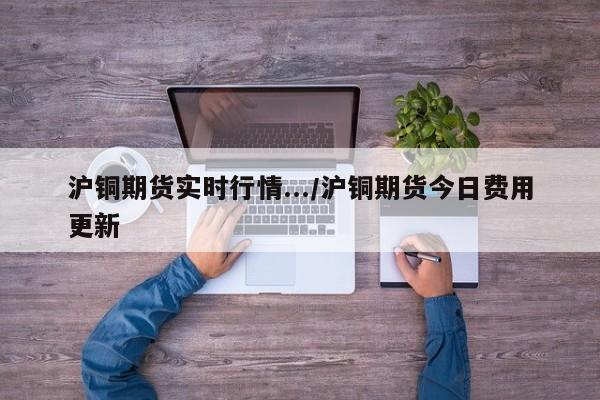 沪铜期货实时行情.../沪铜期货今日费用更新