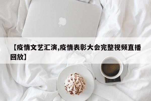 【疫情文艺汇演,疫情表彰大会完整视频直播回放】