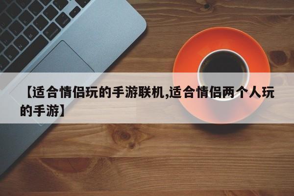 【适合情侣玩的手游联机,适合情侣两个人玩的手游】