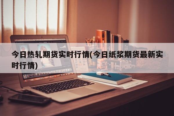 今日热轧期货实时行情(今日纸浆期货最新实时行情)