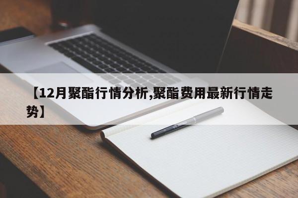 【12月聚酯行情分析,聚酯费用最新行情走势】