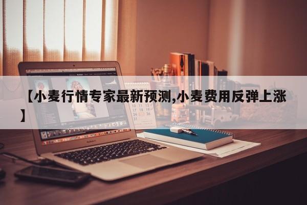 【小麦行情专家最新预测,小麦费用反弹上涨】